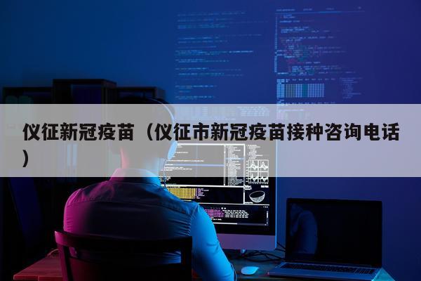 仪征新冠疫苗（仪征市新冠疫苗接种咨询电话）