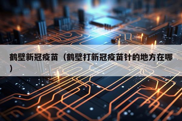 鹤壁新冠疫苗（鹤壁打新冠疫苗针的地方在哪）