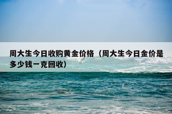 周大生今日收购黄金价格（周大生今日金价是多少钱一克回收）