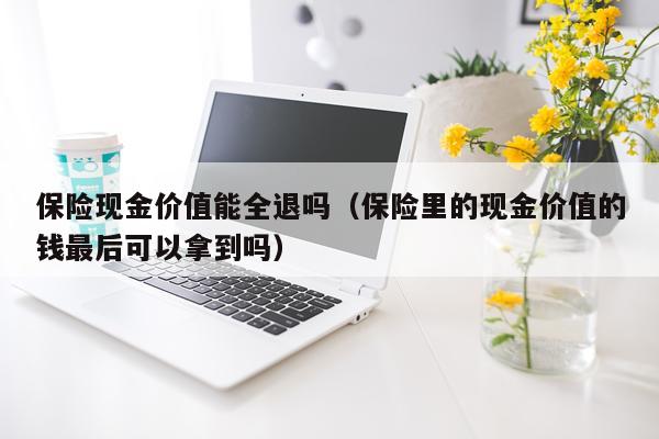 保险现金价值能全退吗（保险里的现金价值的钱最后可以拿到吗）