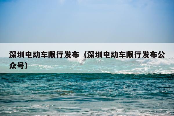 深圳电动车限行发布（深圳电动车限行发布公众号）