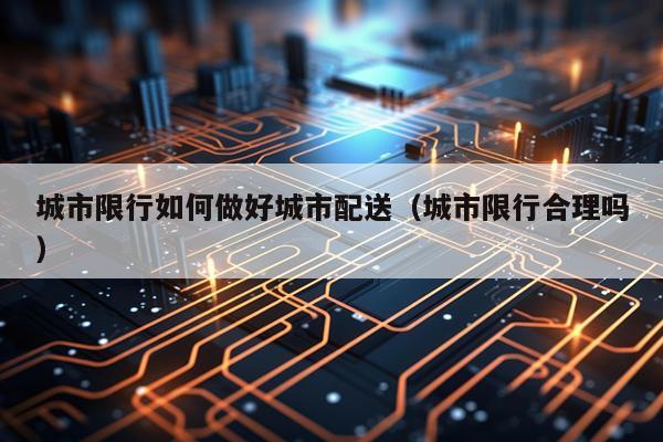 城市限行如何做好城市配送（城市限行合理吗）