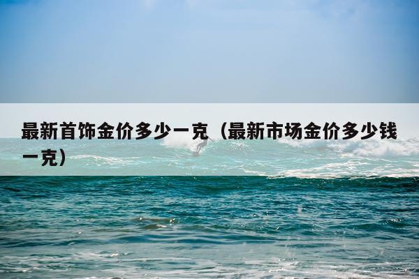 最新首饰金价多少一克（最新市场金价多少钱一克）