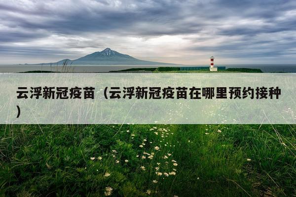 云浮新冠疫苗（云浮新冠疫苗在哪里预约接种）