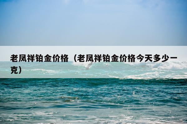 老凤祥铂金价格（老凤祥铂金价格今天多少一克）