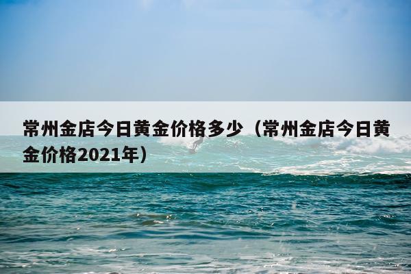 常州金店今日黄金价格多少（常州金店今日黄金价格2021年）