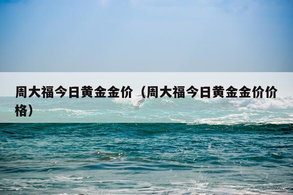 周大福今日黄金金价（周大福今日黄金金价价格）