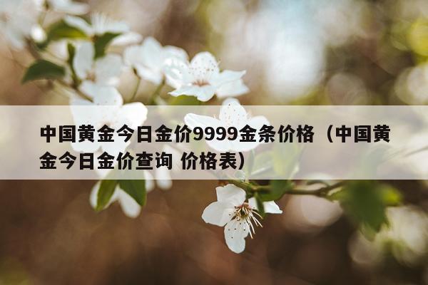 中国黄金今日金价9999金条价格（中国黄金今日金价查询 价格表）