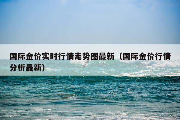 国际金价实时行情走势图最新（国际金价行情分析最新）