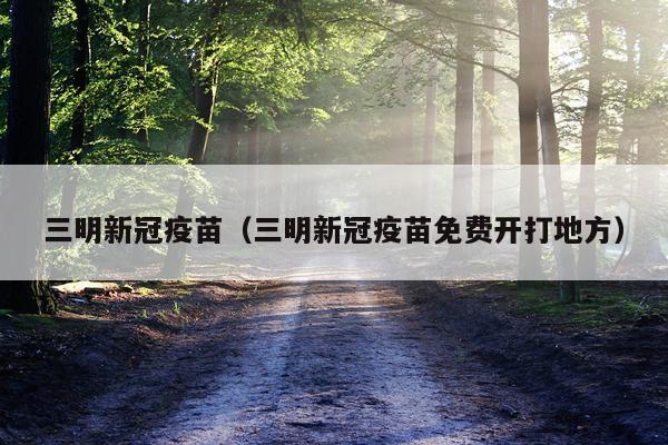 三明新冠疫苗(三明新冠疫苗免费开打地方)