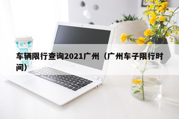 车辆限行查询2021广州（广州车子限行时间）