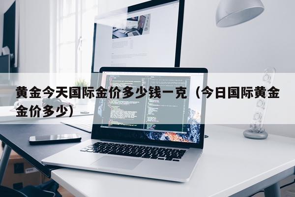 黄金今天国际金价多少钱一克（今日国际黄金金价多少）