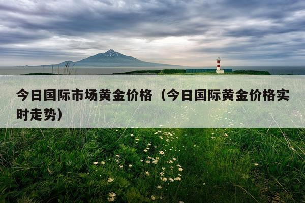 今日国际市场黄金价格（今日国际黄金价格实时走势）