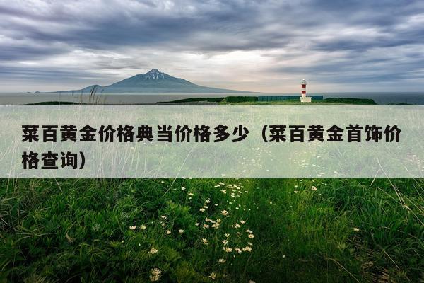 菜百黄金价格典当价格多少（菜百黄金首饰价格查询）