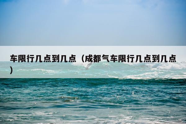 车限行几点到几点（成都气车限行几点到几点）