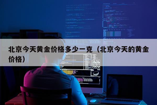 北京今天黄金价格多少一克（北京今天的黄金价格）