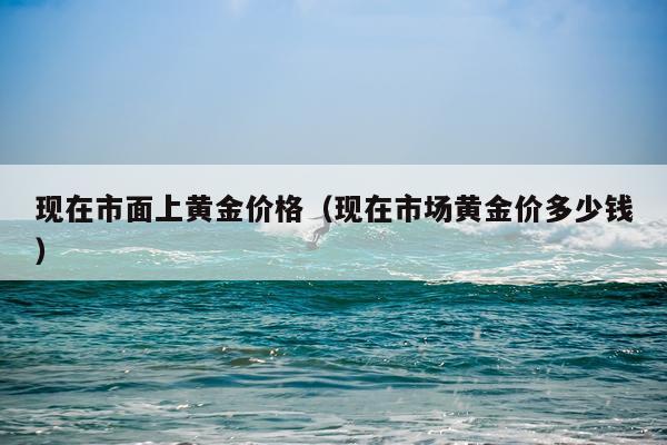 现在市面上黄金价格（现在市场黄金价多少钱）