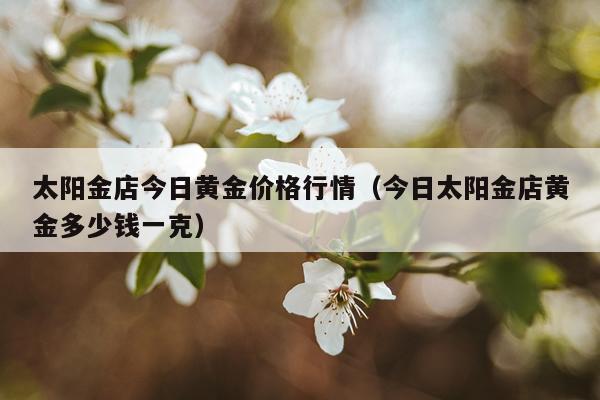 太阳金店今日黄金价格行情（今日太阳金店黄金多少钱一克）