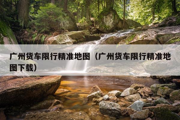 广州货车限行精准地图（广州货车限行精准地图下载）