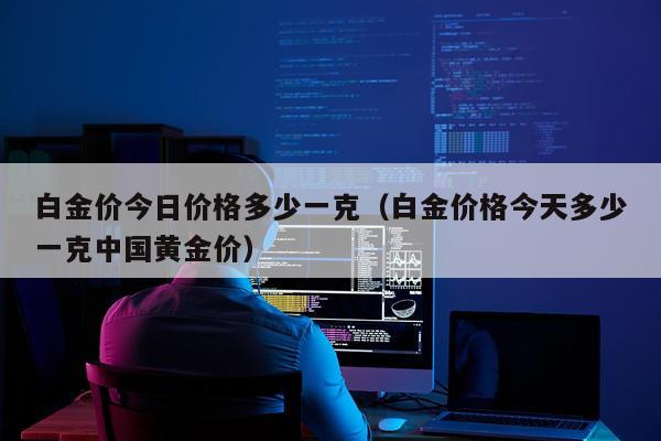 白金价今日价格多少一克（白金价格今天多少一克中国黄金价）