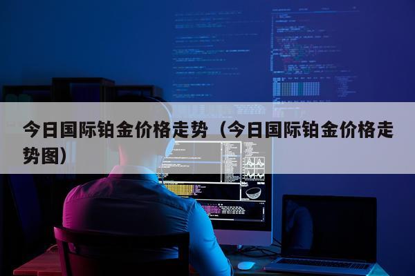 今日国际铂金价格走势（今日国际铂金价格走势图）
