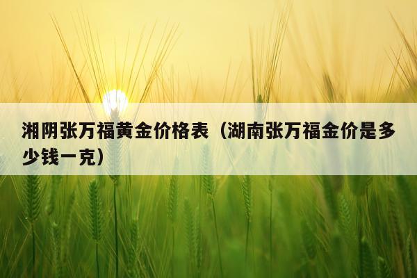 湘阴张万福黄金价格表（湖南张万福金价是多少钱一克）