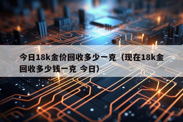 今日18k金价回收多少一克（现在18k金回收多少钱一克 今日）