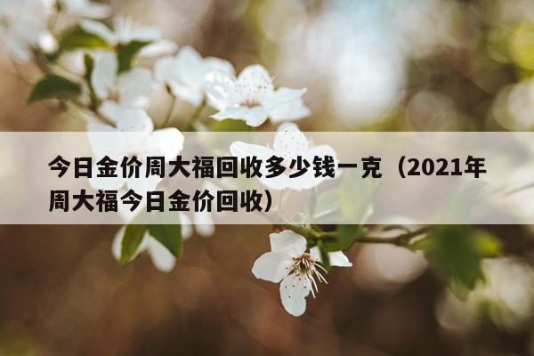 今日金价周大福回收多少钱一克（2021年周大福今日金价回收）