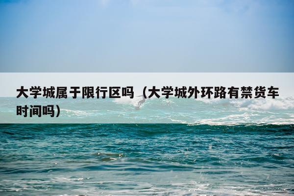 大学城属于限行区吗（大学城外环路有禁货车时间吗）