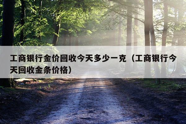 工商银行金价回收今天多少一克(工商银行今天回收金条价格)