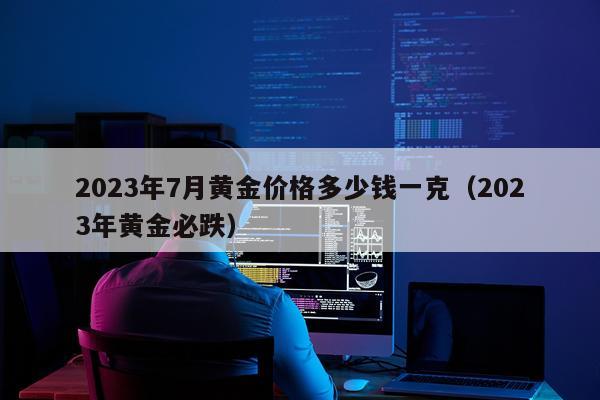 2023年7月黄金价格多少钱一克(2023年黄金必跌)