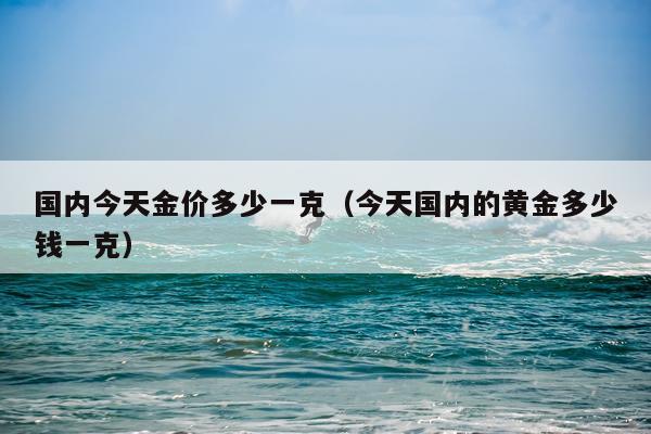 国内今天金价多少一克（今天国内的黄金多少钱一克）