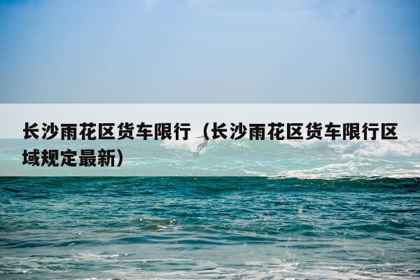 长沙雨花区货车限行（长沙雨花区货车限行区域规定最新）
