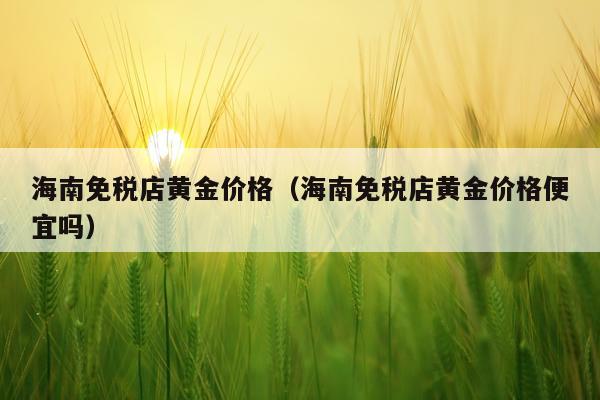 海南免税店黄金价格（海南免税店黄金价格便宜吗）