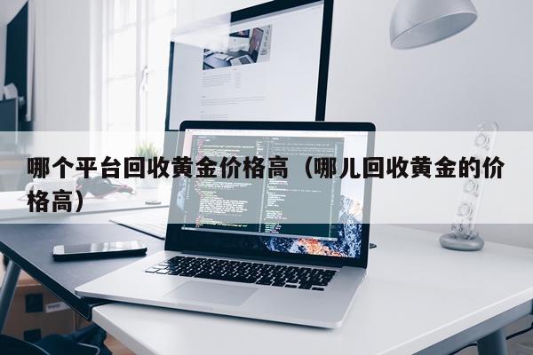 哪个平台回收黄金价格高（哪儿回收黄金的价格高）