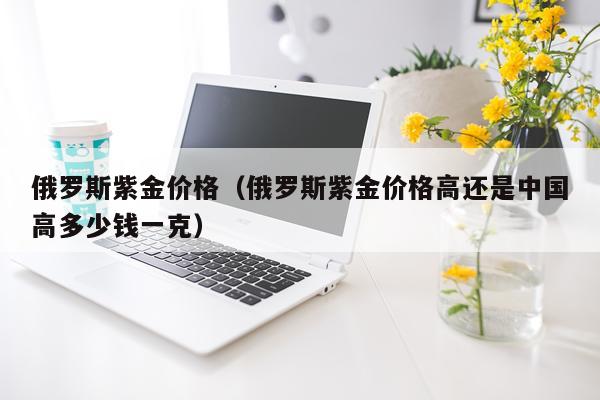 俄罗斯紫金价格（俄罗斯紫金价格高还是中国高多少钱一克）