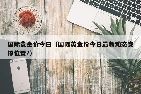 国际黄金价今日（国际黄金价今日最新动态支撑位置?）