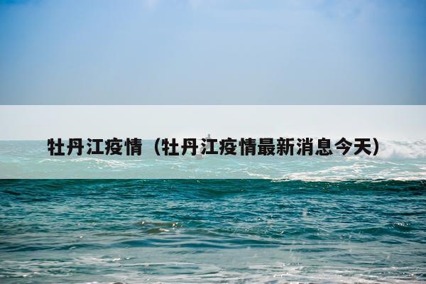 牡丹江疫情（牡丹江疫情最新消息今天）