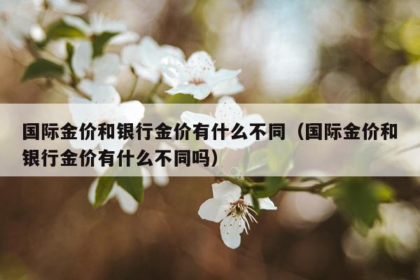 国际金价和银行金价有什么不同（国际金价和银行金价有什么不同吗）