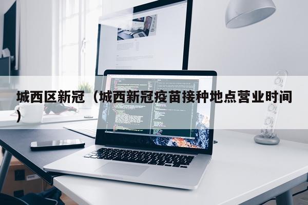 城西区新冠（城西新冠疫苗接种地点营业时间）