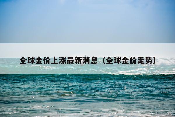 全球金价上涨最新消息(全球金价走势)