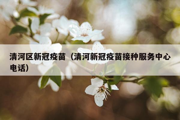 清河区新冠疫苗（清河新冠疫苗接种服务中心电话）