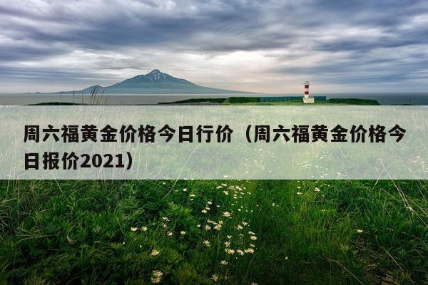 周六福黄金价格今日行价（周六福黄金价格今日报价2021）