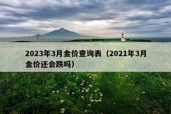 2023年3月金价查询表（2021年3月金价还会跌吗）
