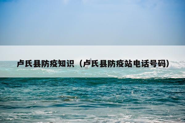 卢氏县防疫知识（卢氏县防疫站电话号码）