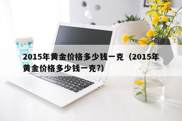 2015年黄金价格多少钱一克（2015年黄金价格多少钱一克?）