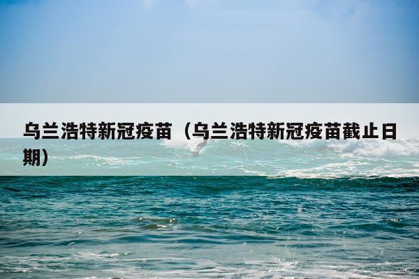 乌兰浩特新冠疫苗(乌兰浩特新冠疫苗截止日期)