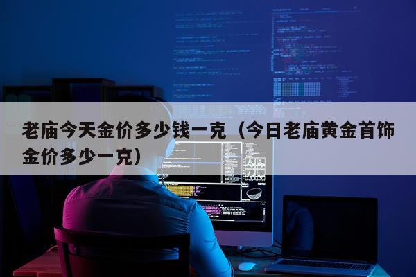 老庙今天金价多少钱一克（今日老庙黄金首饰金价多少一克）