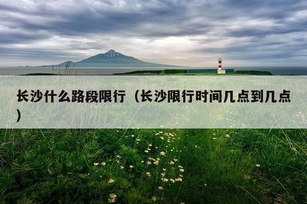 长沙什么路段限行（长沙限行时间几点到几点）