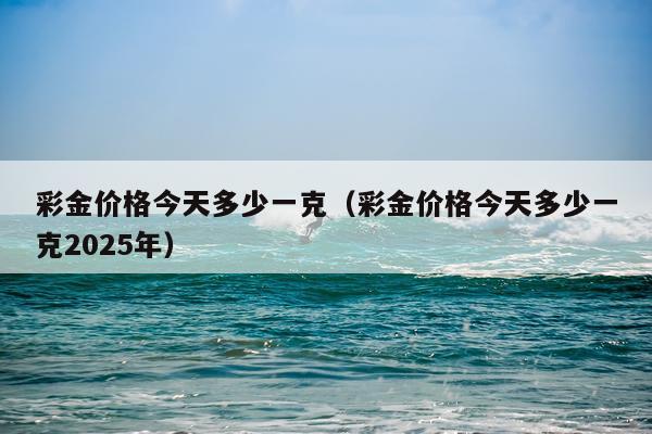 彩金价格今天多少一克（彩金价格今天多少一克2025年）